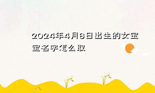 2024年4月6日出生的女宝宝名字怎么取
