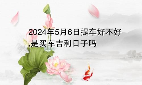 2024年5月6日提车好不好,是买车吉利日子吗