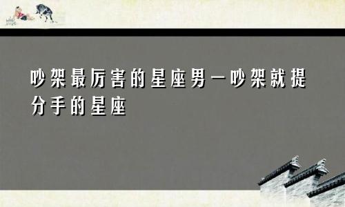 吵架最厉害的星座男一吵架就提分手的星座
