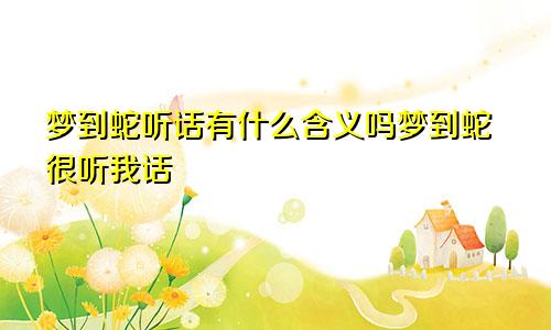 梦到蛇听话有什么含义吗梦到蛇很听我话