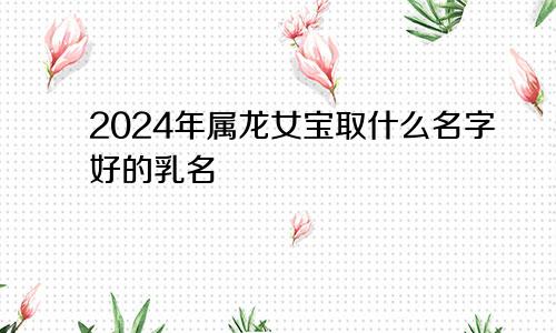 2024年属龙女宝取什么名字好的乳名