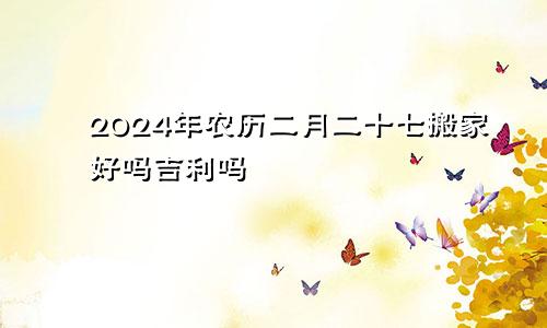2024年农历二月二十七搬家好吗吉利吗