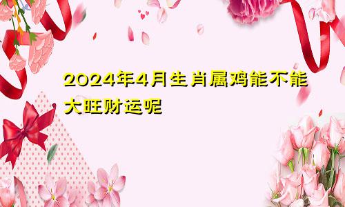 2024年4月生肖属鸡能不能大旺财运呢