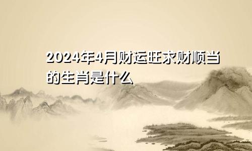 2024年4月财运旺求财顺当的生肖是什么