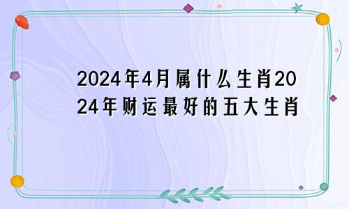 2024年4月属什么生肖2024年财运最好的五大生肖