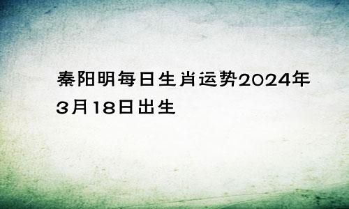 秦阳明每日生肖运势2024年3月18日出生
