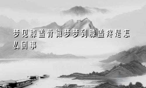 梦见膝盖骨做梦梦到膝盖疼是怎么回事