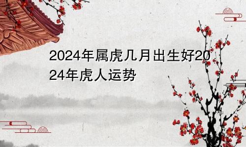 2024年属虎几月出生好2024年虎人运势