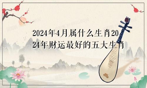 2024年4月属什么生肖2024年财运最好的五大生肖