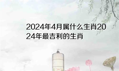 2024年4月属什么生肖2024年最吉利的生肖