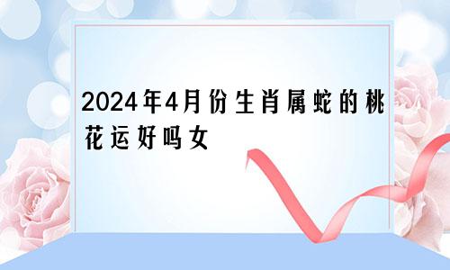 2024年4月份生肖属蛇的桃花运好吗女
