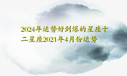 2024年运势好到爆的星座十二星座2021年4月份运势