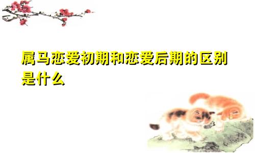 属马恋爱初期和恋爱后期的区别是什么