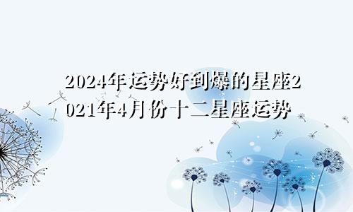 2024年运势好到爆的星座2021年4月份十二星座运势