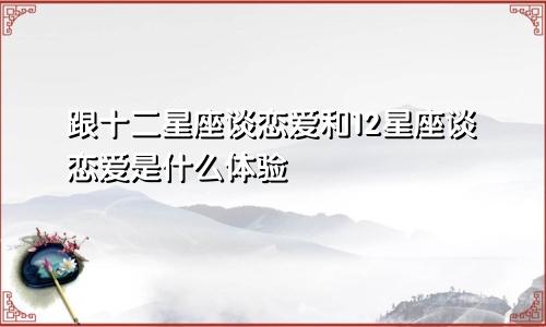 跟十二星座谈恋爱和12星座谈恋爱是什么体验