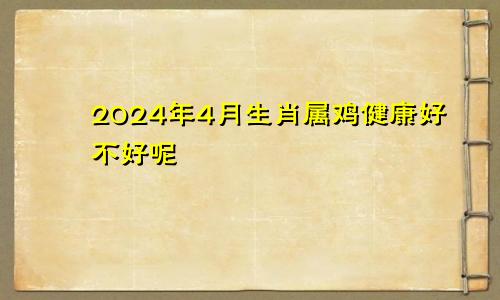 2024年4月生肖属鸡健康好不好呢