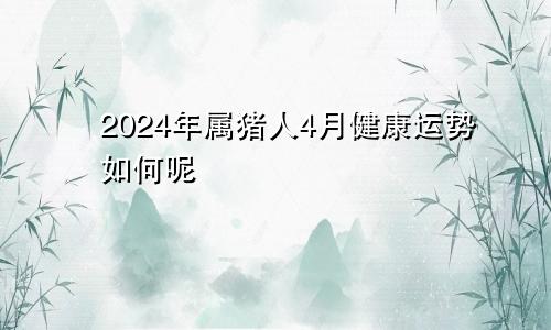2024年属猪人4月健康运势如何呢