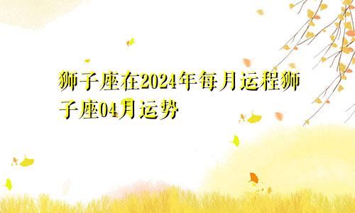 狮子座在2024年每月运程狮子座04月运势