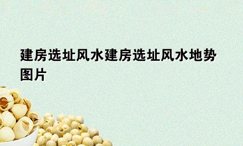 建房选址风水建房选址风水地势图片