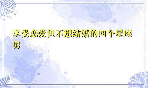 享受恋爱但不想结婚的四个星座男