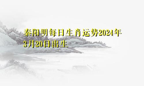 秦阳明每日生肖运势2024年3月20日出生