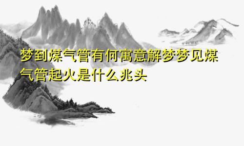 梦到煤气管有何寓意解梦梦见煤气管起火是什么兆头