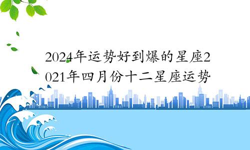 2024年运势好到爆的星座2021年四月份十二星座运势