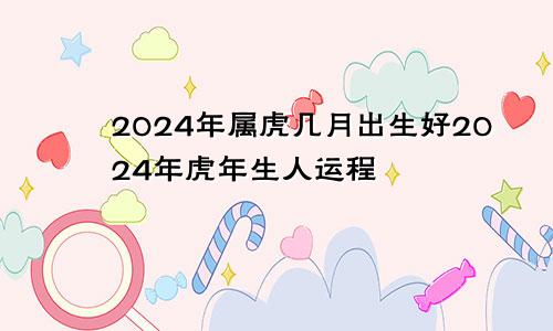 2024年属虎几月出生好2024年虎年生人运程