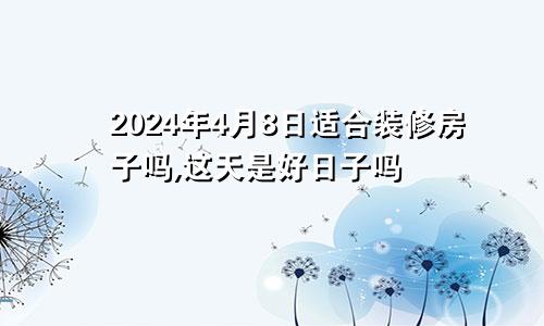 2024年4月8日适合装修房子吗,这天是好日子吗