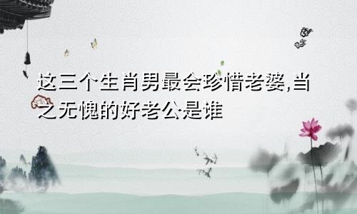 这三个生肖男最会珍惜老婆,当之无愧的好老公是谁