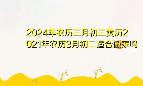 2024年农历三月初三黄历2021年农历3月初二适合搬家吗