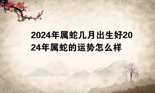 2024年属蛇几月出生好2024年属蛇的运势怎么样