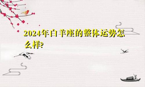 2024年白羊座的整体运势怎么样?