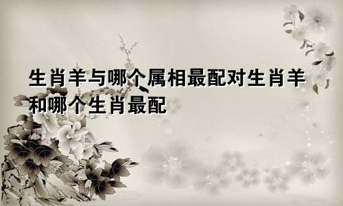 生肖羊与哪个属相最配对生肖羊和哪个生肖最配