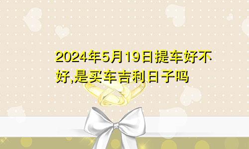 2024年5月19日提车好不好,是买车吉利日子吗