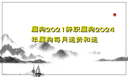 属狗2021辞职属狗2024年属狗每月运势和运