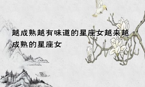 越成熟越有味道的星座女越来越成熟的星座女