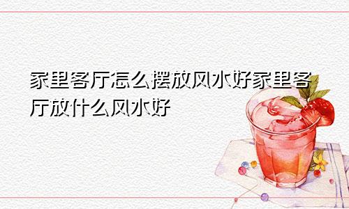 家里客厅怎么摆放风水好家里客厅放什么风水好