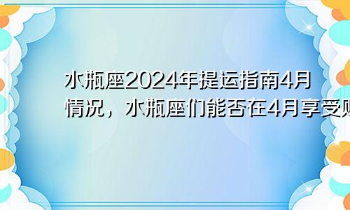 水瓶座2024年提运指南4月情况，水瓶座们能否在4月享受财富的满满回报