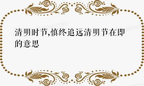 清明时节,慎终追远清明节在即的意思