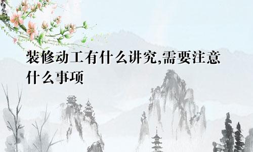 装修动工有什么讲究,需要注意什么事项