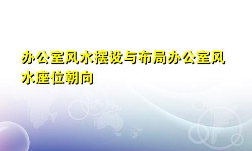 办公室风水摆设与布局办公室风水座位朝向
