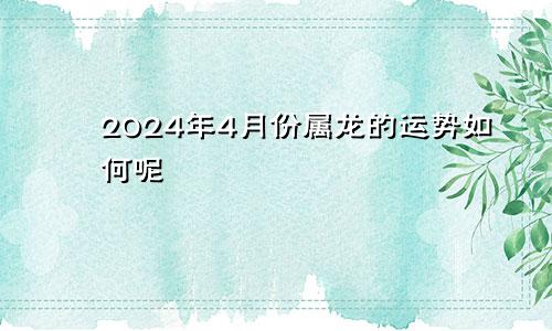 2024年4月份属龙的运势如何呢