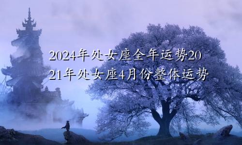 2024年处女座全年运势2021年处女座4月份整体运势