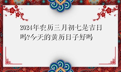 2024年农历三月初七是吉日吗?今天的黄历日子好吗