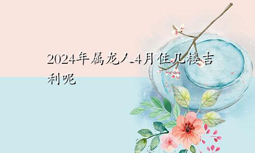 2024年属龙人4月住几楼吉利呢
