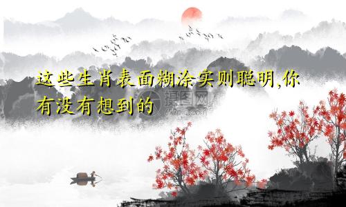 这些生肖表面糊涂实则聪明,你有没有想到的