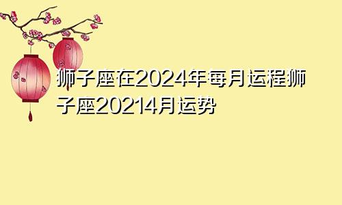 狮子座在2024年每月运程狮子座20214月运势