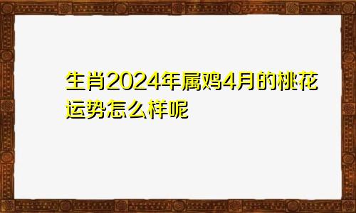 生肖2024年属鸡4月的桃花运势怎么样呢