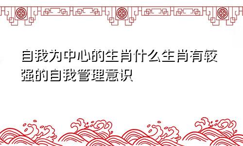 自我为中心的生肖什么生肖有较强的自我管理意识